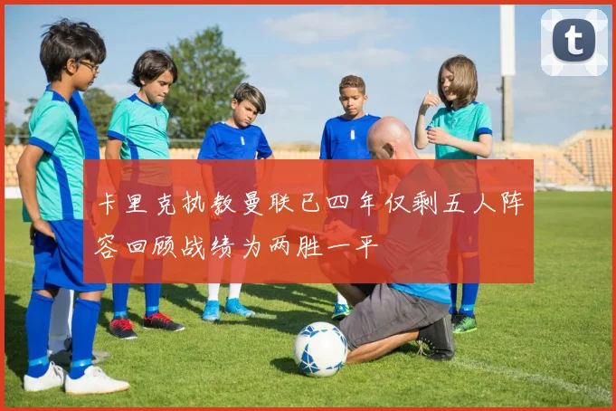 卡里克执教曼联已四年仅剩五人阵容回顾战绩为两胜一平