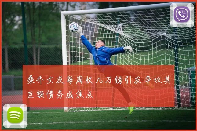 桑乔女友每周收几万镑引发争议其巨额债务成焦点