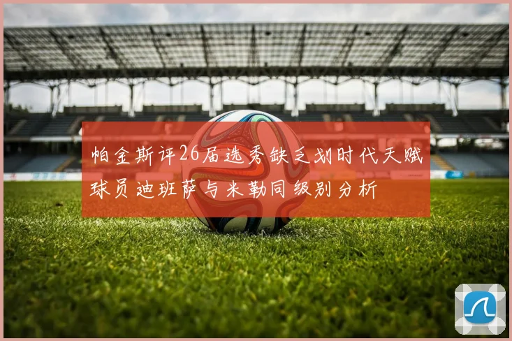 帕金斯评26届选秀缺乏划时代天赋球员迪班萨与米勒同级别分析