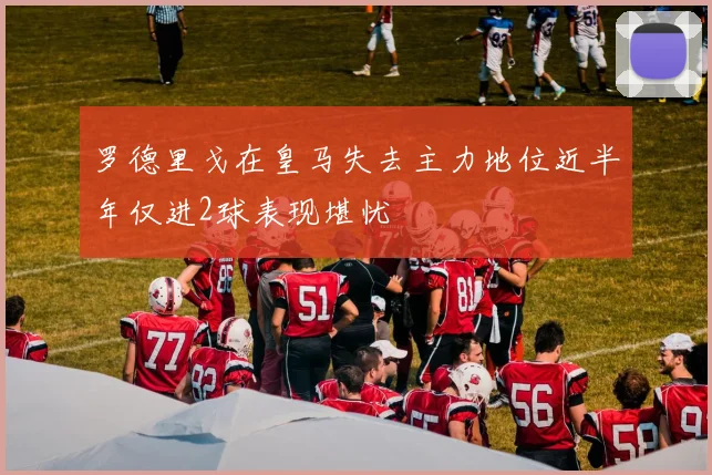 罗德里戈在皇马失去主力地位近半年仅进2球表现堪忧