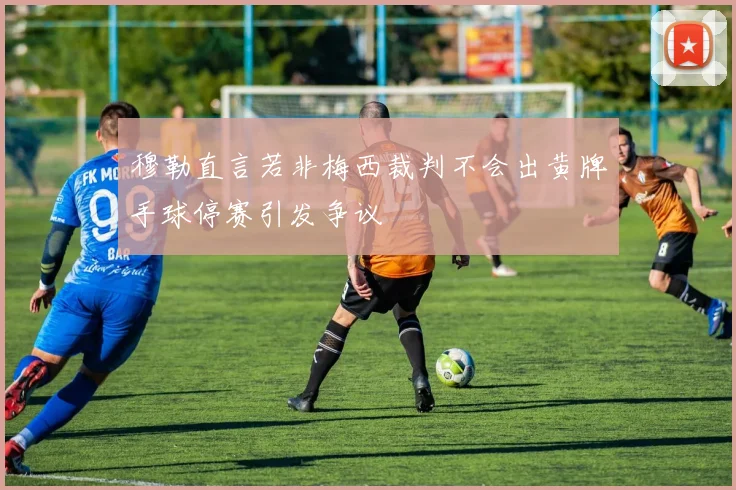 穆勒直言若非梅西裁判不会出黄牌手球停赛引发争议