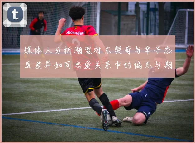 媒体人分析湖蜜对东契奇与华子态度差异如同恋爱关系中的偏见与期待