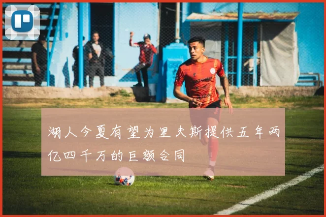 湖人今夏有望为里夫斯提供五年两亿四千万的巨额合同