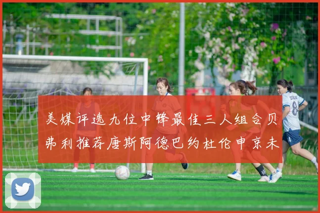 美媒评选九位中锋最佳三人组合贝弗利推荐唐斯阿德巴约杜伦申京未入选