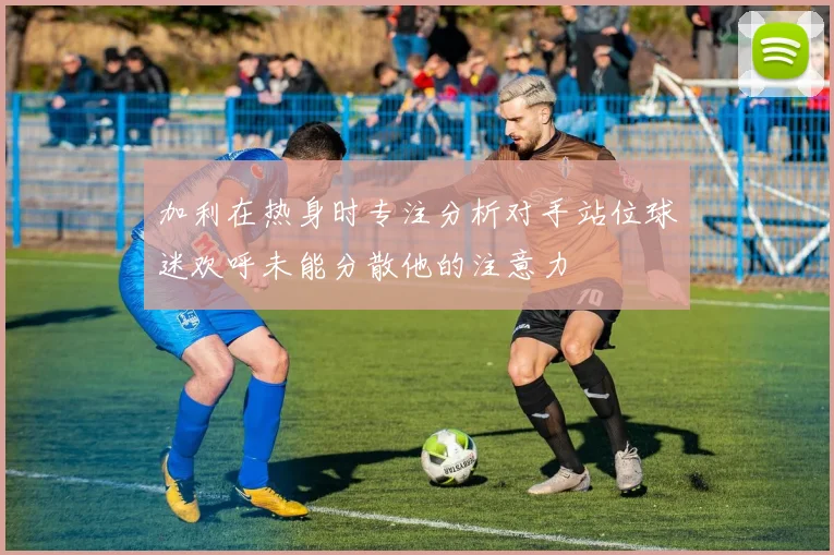 加利在热身时专注分析对手站位球迷欢呼未能分散他的注意力