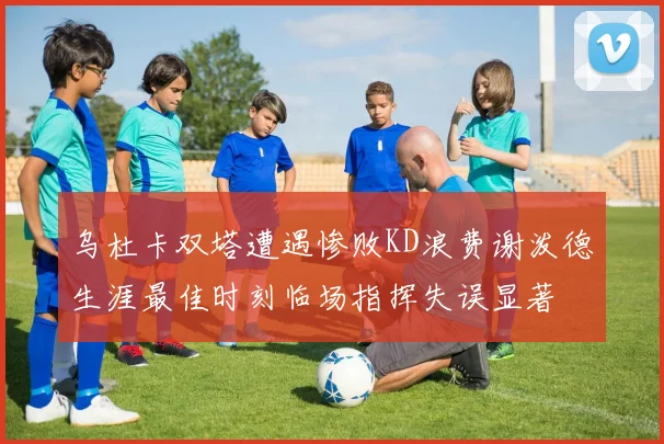 乌杜卡双塔遭遇惨败KD浪费谢泼德生涯最佳时刻临场指挥失误显著