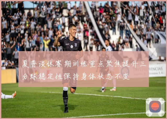 夏普谈休赛期训练重点聚焦提升三分球稳定性保持身体状态不变