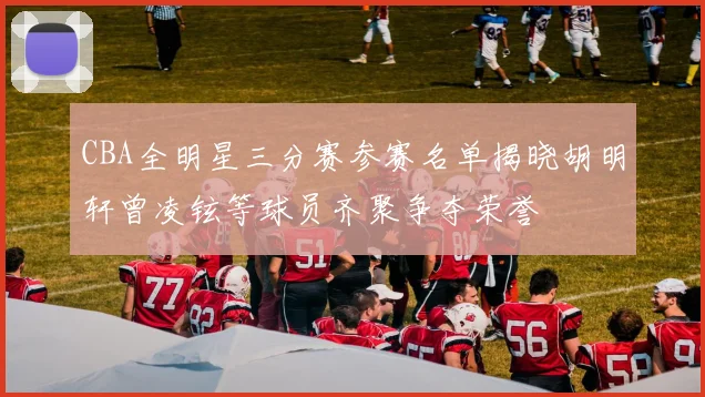 CBA全明星三分赛参赛名单揭晓胡明轩曾凌铉等球员齐聚争夺荣誉