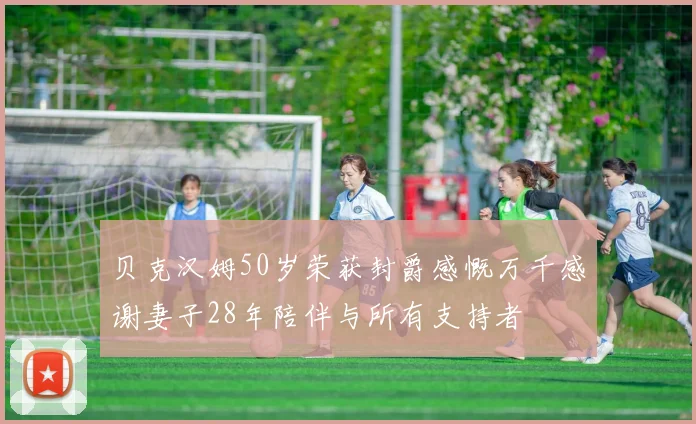 贝克汉姆50岁荣获封爵感慨万千感谢妻子28年陪伴与所有支持者