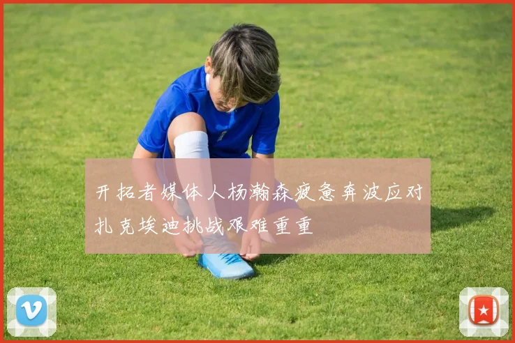 开拓者媒体人杨瀚森疲惫奔波应对扎克埃迪挑战艰难重重