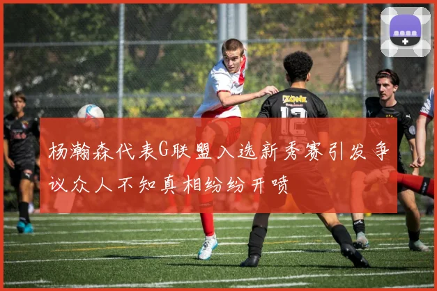 杨瀚森代表G联盟入选新秀赛引发争议众人不知真相纷纷开喷