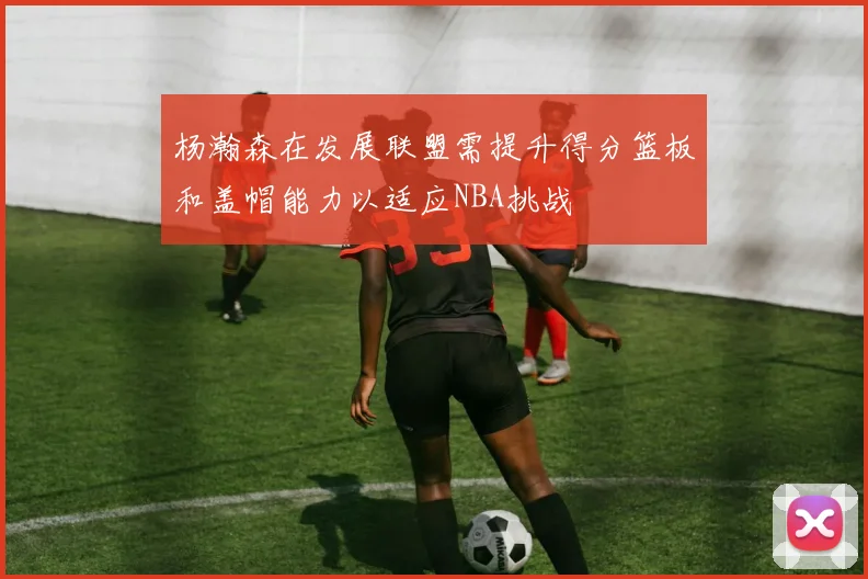 杨瀚森在发展联盟需提升得分篮板和盖帽能力以适应NBA挑战