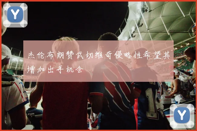 杰伦布朗赞武切维奇侵略性希望其增加出手机会